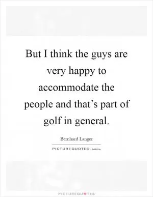 But I think the guys are very happy to accommodate the people and that’s part of golf in general Picture Quote #1
