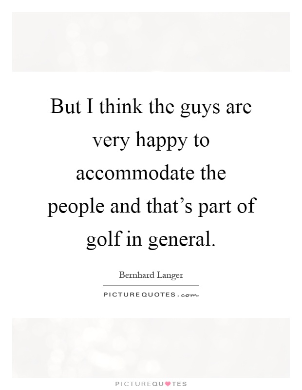 But I think the guys are very happy to accommodate the people and that's part of golf in general Picture Quote #1