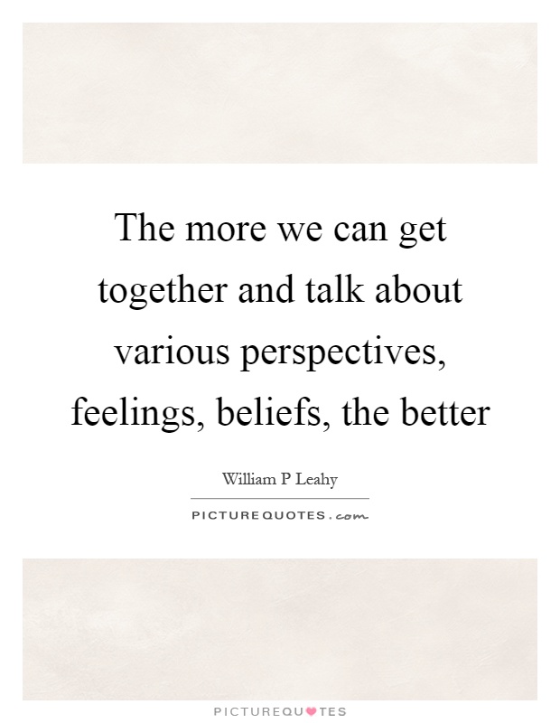 The more we can get together and talk about various perspectives, feelings, beliefs, the better Picture Quote #1