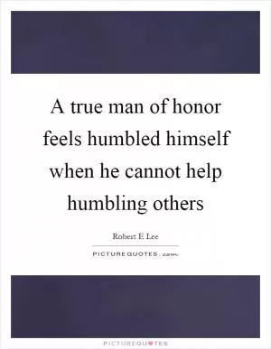 A true man of honor feels humbled himself when he cannot help humbling others Picture Quote #1