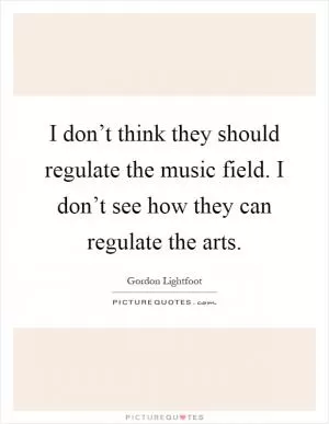 I don’t think they should regulate the music field. I don’t see how they can regulate the arts Picture Quote #1