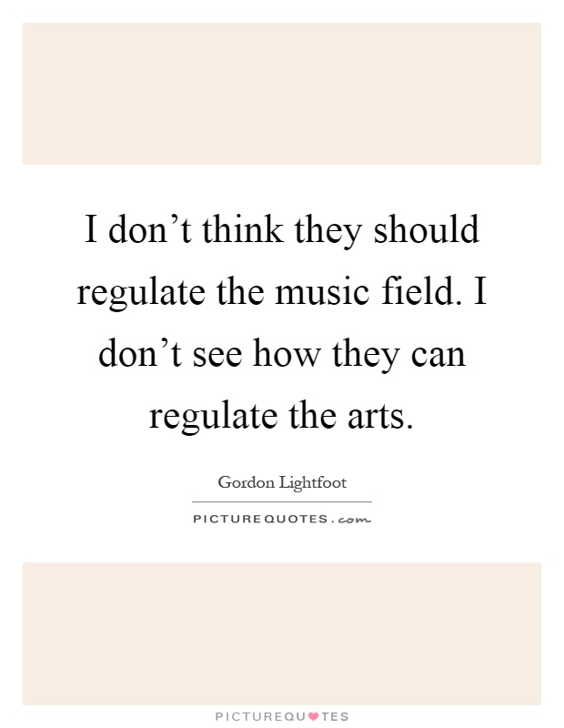 I don't think they should regulate the music field. I don't see how they can regulate the arts Picture Quote #1