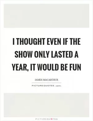 I thought even if the show only lasted a year, it would be fun Picture Quote #1