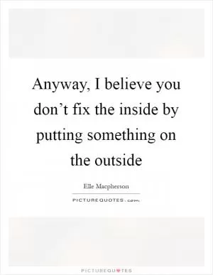 Anyway, I believe you don’t fix the inside by putting something on the outside Picture Quote #1