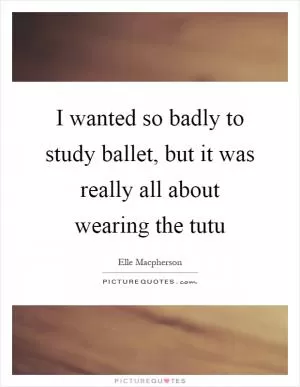 I wanted so badly to study ballet, but it was really all about wearing the tutu Picture Quote #1