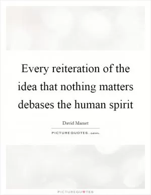 Every reiteration of the idea that nothing matters debases the human spirit Picture Quote #1