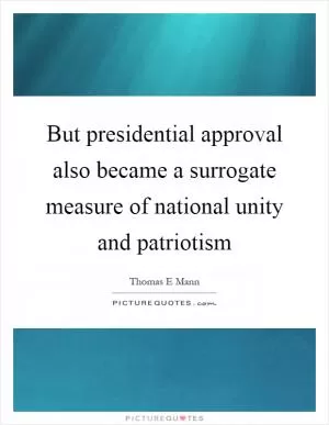 But presidential approval also became a surrogate measure of national unity and patriotism Picture Quote #1