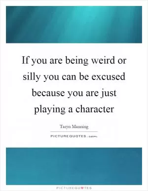 If you are being weird or silly you can be excused because you are just playing a character Picture Quote #1