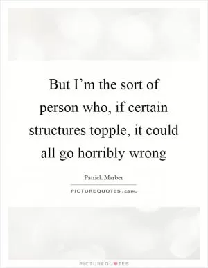 But I’m the sort of person who, if certain structures topple, it could all go horribly wrong Picture Quote #1