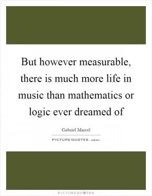 But however measurable, there is much more life in music than mathematics or logic ever dreamed of Picture Quote #1
