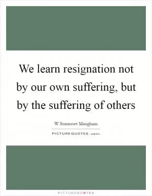 We learn resignation not by our own suffering, but by the suffering of others Picture Quote #1