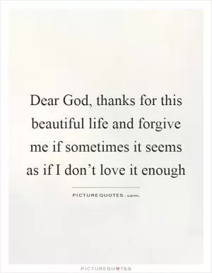 Dear God, thanks for this beautiful life and forgive me if sometimes it seems as if I don’t love it enough Picture Quote #1