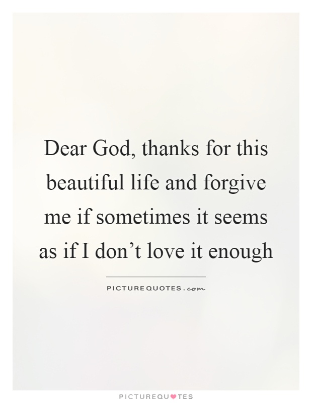 Dear God, thanks for this beautiful life and forgive me if sometimes it seems as if I don't love it enough Picture Quote #1