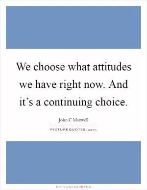 We choose what attitudes we have right now. And it’s a continuing choice Picture Quote #1