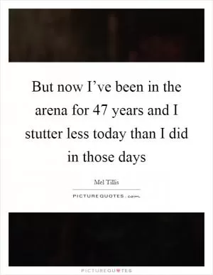 But now I’ve been in the arena for 47 years and I stutter less today than I did in those days Picture Quote #1