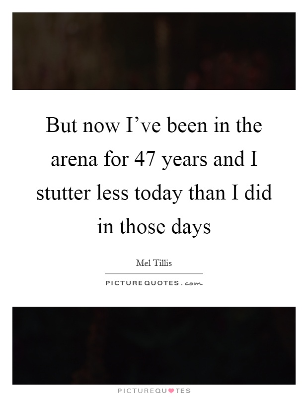 But now I've been in the arena for 47 years and I stutter less today than I did in those days Picture Quote #1