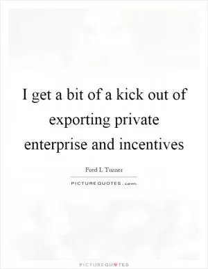 I get a bit of a kick out of exporting private enterprise and incentives Picture Quote #1