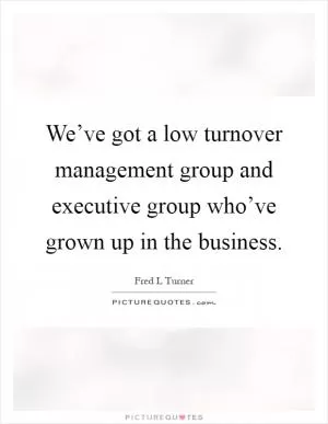 We’ve got a low turnover management group and executive group who’ve grown up in the business Picture Quote #1