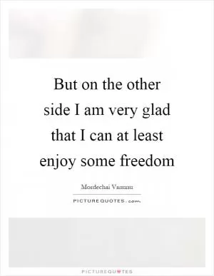 But on the other side I am very glad that I can at least enjoy some freedom Picture Quote #1