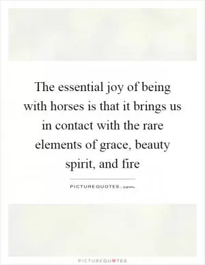 The essential joy of being with horses is that it brings us in contact with the rare elements of grace, beauty spirit, and fire Picture Quote #1