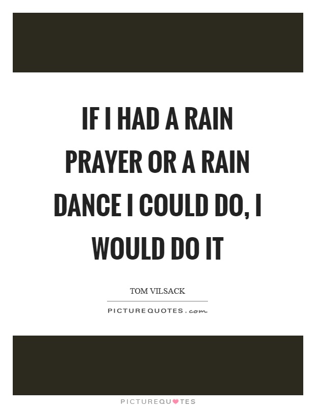 If I had a rain prayer or a rain dance I could do, I would do it Picture Quote #1