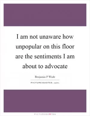 I am not unaware how unpopular on this floor are the sentiments I am about to advocate Picture Quote #1
