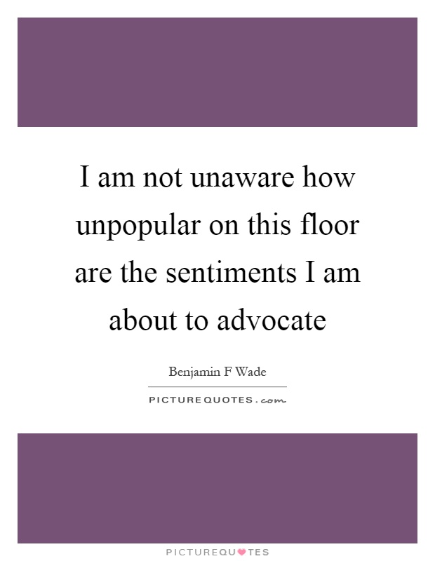 I am not unaware how unpopular on this floor are the sentiments I am about to advocate Picture Quote #1
