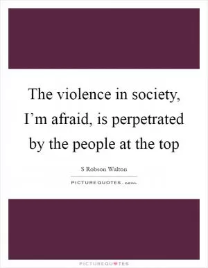 The violence in society, I’m afraid, is perpetrated by the people at the top Picture Quote #1