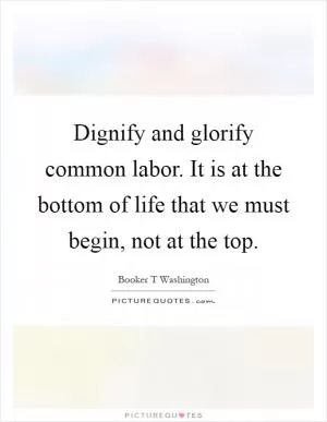 Dignify and glorify common labor. It is at the bottom of life that we must begin, not at the top Picture Quote #1