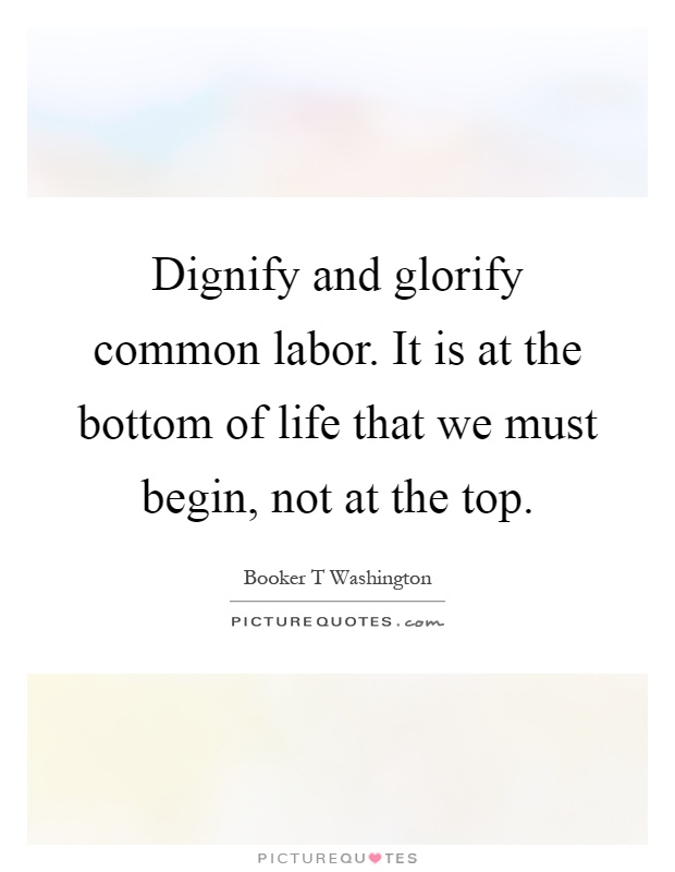 Dignify and glorify common labor. It is at the bottom of life that we must begin, not at the top Picture Quote #1