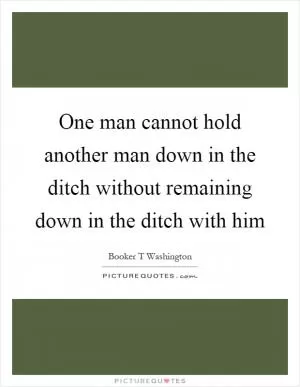 One man cannot hold another man down in the ditch without remaining down in the ditch with him Picture Quote #1