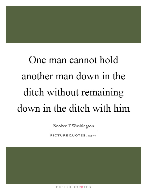 One man cannot hold another man down in the ditch without remaining down in the ditch with him Picture Quote #1