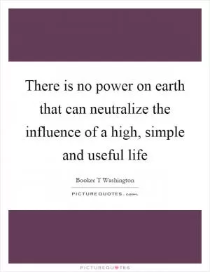 There is no power on earth that can neutralize the influence of a high, simple and useful life Picture Quote #1
