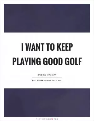 I want to keep playing good golf Picture Quote #1