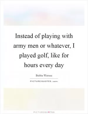 Instead of playing with army men or whatever, I played golf, like for hours every day Picture Quote #1