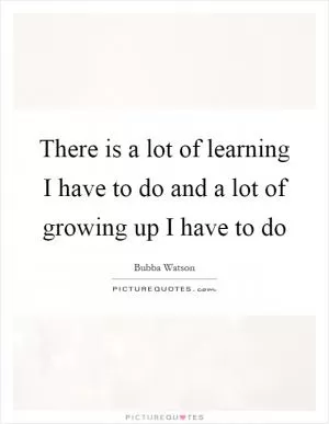 There is a lot of learning I have to do and a lot of growing up I have to do Picture Quote #1