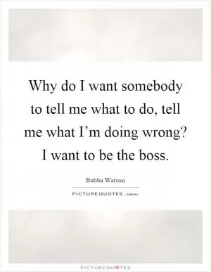 Why do I want somebody to tell me what to do, tell me what I’m doing wrong? I want to be the boss Picture Quote #1