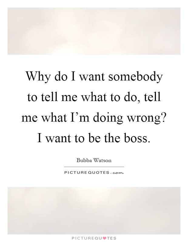 Why do I want somebody to tell me what to do, tell me what I'm doing wrong? I want to be the boss Picture Quote #1