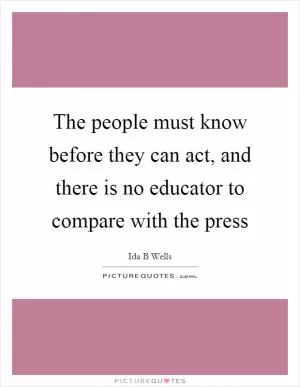 The people must know before they can act, and there is no educator to compare with the press Picture Quote #1