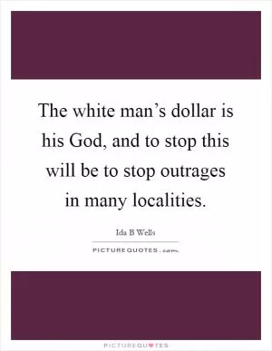 The white man’s dollar is his God, and to stop this will be to stop outrages in many localities Picture Quote #1