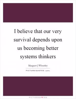 I believe that our very survival depends upon us becoming better systems thinkers Picture Quote #1