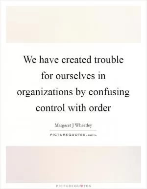 We have created trouble for ourselves in organizations by confusing control with order Picture Quote #1