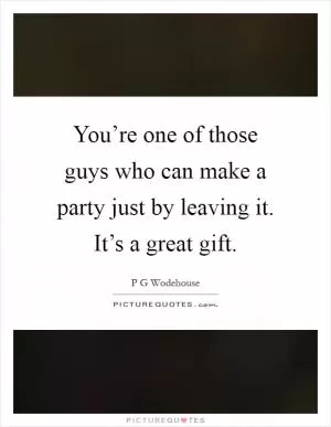 You’re one of those guys who can make a party just by leaving it. It’s a great gift Picture Quote #1