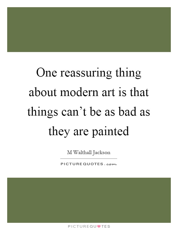 One reassuring thing about modern art is that things can't be as bad as they are painted Picture Quote #1