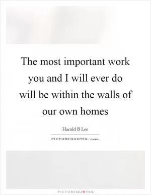 The most important work you and I will ever do will be within the walls of our own homes Picture Quote #1
