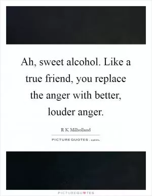 Ah, sweet alcohol. Like a true friend, you replace the anger with better, louder anger Picture Quote #1