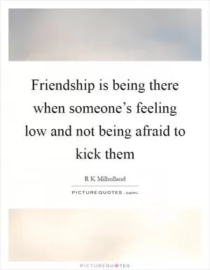 Friendship is being there when someone’s feeling low and not being afraid to kick them Picture Quote #1