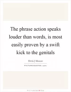 The phrase action speaks louder than words, is most easily proven by a swift kick to the genitals Picture Quote #1
