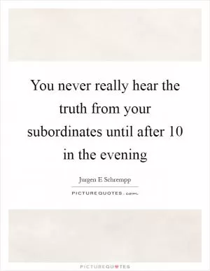 You never really hear the truth from your subordinates until after 10 in the evening Picture Quote #1