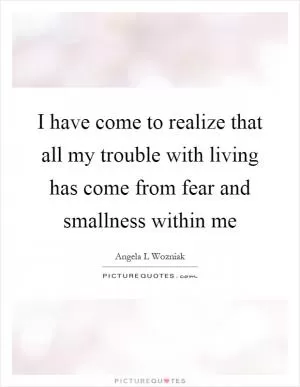 I have come to realize that all my trouble with living has come from fear and smallness within me Picture Quote #1